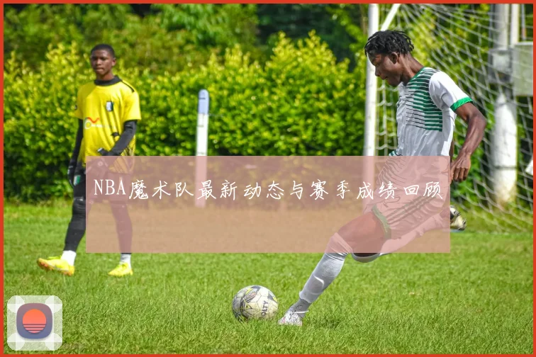 NBA魔术队最新动态与赛季成绩回顾