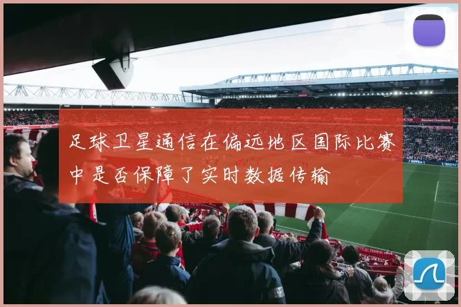 足球卫星通信在偏远地区国际比赛中是否保障了实时数据传输