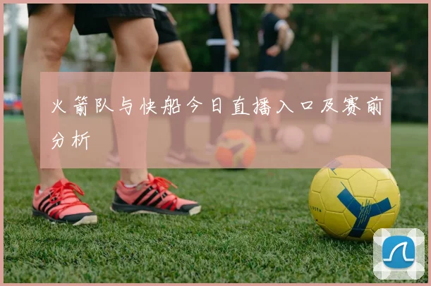 火箭队与快船今日直播入口及赛前分析