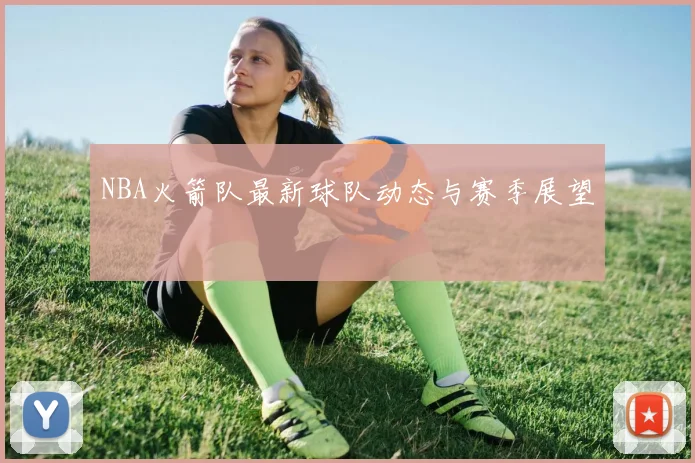 NBA火箭队最新球队动态与赛季展望
