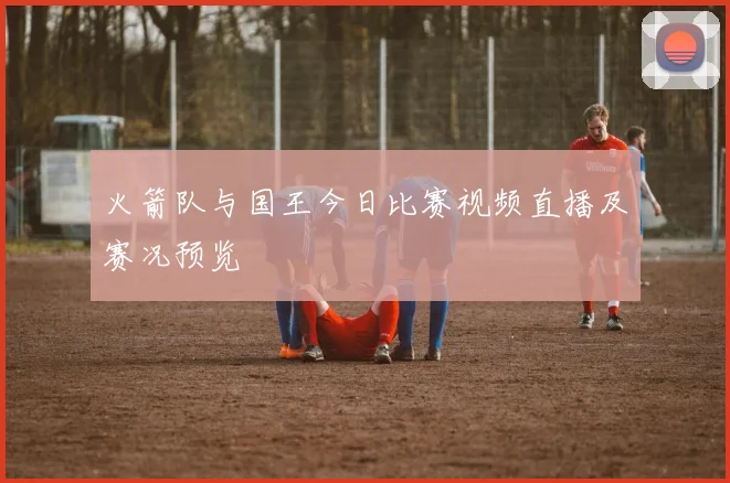火箭队与国王今日比赛视频直播及赛况预览